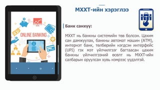 МХХТ-ийн хэрэглээ
Банк санхүү:
МХХТ нь банкны системийн төв болсон. Цахим
сан дамжуулах, банкны автомат машин (АТМ),
интернэт банк, төлбөрийн нэгдсэн интерфейс
(UPI) гэх мэт үйлчилгээг багтаасан цахим
банкны үйлчилгээний өсөлт нь МХХТ-ийн
салбарын оруулсан хувь нэмрээс үүдэлтэй.
 