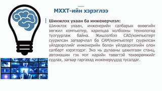 МХХТ-ийн хэрэглээ
Шинжлэх ухаан ба инженерчлэл:
Шинжлэх ухаан, инженерийн салбарын өнөөгийн
хөгжил компьютер, харилцаа холбооны технологид
тулгуурлаж байна. Жишээлбэл CAD/компьютерт
суурилсан загварчлал ба CAM/компьютерт суурилсан
үйлдвэрллийг инженерийн болон үйлдвэрлэлийн олон
салбарт хэрэглэдэг. Энэ нь дулааны цахилгаан станц,
автомашин гэх мэт нарийн төвөгтэй төхөөрөмжийг
судлах, загвар гаргахад инженерүүдэд тусалдаг.
 