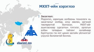 МХХТ-ийн хэрэглээ
Засаглал:
Мэдээлэл, харилцаа холбооны технологи нь
засаглалыг хялбар, илүү зөөлөн, иргэний
төвлөрөлтэй болгосон. МХХТ-ийг
ашигласнаар сургалтын тэтгэлэг, орлогын
албан татварын тайланг онлайнаар
бүртгүүлэх гэх мэт цахим засгийн үйлчилгээг
үзүүлэх боломжтой боллоо.
 