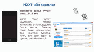 МХХТ-ийн хэрэглээ
Иргэдийн санал хүлээн
авах 11-11 төв
Иргэд санал хүсэлт,
шүүмжлэл, гомдол,
талархалаа утасны дуудлага
болон мессеж, биечлэн,
санал бичих машин-киоск,
олон нийтийн сүлжээ,и-
мэйл, вэб сайт зэрэг 10
сувгаар өгөх боломжтой.
 