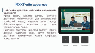 Customize Analysis Conversation
МХХТ-ийн хэрэглээ
Нийгмийн даатгал, нийгмийн халамжийн
үйлчилгээ
Иргэд санал, хүсэлтээ илгээх, нийгмийн
даатгалын байгууллагын үйл ажиллагаатай
холбоотой мэдээ, мэдээлэл авах, иргэд,
байгууллагуудад зориулсан хэд хэдэн
үйлчилгээг авч болно.
Нийгмийн даатгалын шимтгэл төлөлт, нэрийн
дансны мэдээллээ авах, эрүүл мэндийн
даатгалын урамшуулын үзлэгт хамрагдах
эсэхээ шалгах
 