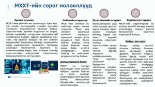 Хувийн нууцлал
МХХТ-ийн үйлчилгээг ашигладаг хувь хүн,
аж ахуйн нэгжүүдийн хувийн нууцлал
томоохон бэрхшээлтэй тулгарч байна.
Хэрэглэгчийн хувийн мэдээлэл нь күүки,
цахим профайл, тагнуулын программтай
холбогдсон байдаг. Цахим профайлд нас,
хаяг, гэр бүлийн байдал гэх мэт хувийн
мэдээллийг багтаасан бөгөөд мэдээллийн
санд хадгалагдаж сонирхогч талуудад
зарагдах боломжтой. Spyware нь
компьютерийн вирус шиг нэвтрэх замаар
хэрэглэгчийн мэдээллийг хэрэглэгчид
мэдэгдэлгүйгээр цуглуулдаг.
МХХТ-ийн сөрөг нөлөөллүүд
// 32
Нийгмийн асуудлууд
МХХТ-ийн хөгжил нь
нийгэмд сөрөг нөлөө
үзүүлсэн. Өнөө үед
онлайн харилцаа
холбоог харилцан
ярианаас илүүд үзэх
хандлага бий болж
байна. Хүмүүс илүү
хувиа бодсон, олны
дунд байх дургүй
(интроверт) болж
байгаа нь нийгмийн
асуудал үүсгэж байна.
Эрүүл мэндийн асуудал:
Компьютерийн ард
олон цагаар суух нь
эрүүл мэндэд сөрөг
нөлөө үзүүлдэг
бөгөөд буруу хэв
маяг, нүдний
ачаалал, стрессийн
улмаас
хэрэглэгчийн эрүүл
мэнд муудах
талтай. Эдгээр
асуудлыг
шийдвэрлэхийн
тулд нурууны
ачааллыг
бууруулах
эргономик сандал,
нүдний ачааллыг
багасгах фильтр
ашиглах зэрэг
эргономик орчныг
бий болгох
боломжтой.
Хэрэгжүүлэх зардал
МХХТ-ийг хэрэгжүүлэх нь
нэлээд үнэтэй бөгөөд жижиг
компаниуд энэхүү үнэтэй
технологийг ашиглах
чадваргүй байдаг.
Алгоритм ба програмчлал
Ажлын байргүй болох
МХХТ нь хүмүүс
ажилладаг олон ажлын
байрыг орлож байгаа
нь олон салбарт
ажилгүйдэл бий болгож
байна. Жишээлбэл
Google-ийн жолоочгүй
автомашинууд.
Кибер гэмт хэрэг
Хакер, кибер хулгай
дээрэм, луйвар, банкны
данс хакердах, кибер
дарамт, засгийн газрын
болон бусад чухал вэб
сайтуудыг хакердах гэх мэт
цахим ноцтой гэмт хэргүүд
гарч байна. Хакерууд
технологийн цоорхойг
ашиглан кибер гэмт хэрэг
үйлддэг. Кибер аюулгүй
байдлыг удирдах,
бэхжүүлэх нь мэдээллийн
технологид зайлшгүй
шаардлагатай.
 
