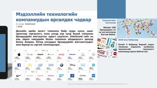 https://www.interbrand.com/best-brands/best-global-brands/2018/ranking/#?listFormat=ls
2018 оны байдлаар
Эхний 4 байранд бидний мэдэх
томоохон мэдээлэл, холбооны
технологийг тэргүүлэгч
компаниуд орсон байгаа юм.
Технологийн
чиглэлээр
Шилдэг 100
брэндүүдээс 13
нь энэ ангилалд
багтаж байна.
Мэдээллийн технологийн
компаниудын өрсөлдөх чадвар
Эх үүсвэр: Interbrand
| 2018
Дэлхийн эдийн засагт томоохон байр суурь эзлэх, ашиг
орлогоор тэргүүлэгч, олон улсад нэр хүнд бүхий томоохон
брэндүүдийн жагсаалтыг зурагт үзүүлсэн. Interbrand сайт нь
ази, европ тивүүдийн болон томоохон үйлдвэрлэгч орнууд
болох Америк, Хятад улсуудын брэндүүдийн жагсаалтуудыг
жил бүрээр нь гаргаж танилцуулдаг.
Зураг. Дэлхийн шилдэг брэндүүд
 