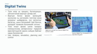 Digital Twins
• Тоон ихэр нь процесс, бүтээгдэхүүн,
үйлчилгээний виртуал загвар юм.
• Виртуал болон физик ертөнцийг
хослуулах нь системийн гэмтлээс өмнө
асуудлыг шийдвэрлэх, сул зогсолтыг
багасгах, шинэ боломжийг бий болгох,
ирээдүйг төлөвлөх боломжийг олгоно.
• Тоон ихэрт физик шинж чанарыг
нэвтрүүлснээр загварчлалыг тодорхой
өөрчлөлтүүдтэй хэрхэн нийцэж байгааг
харах боломжтой.
• Use: Analysis, simulation, planning and
control
 