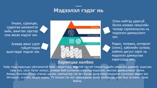 Харилцаа холбоо
нь
Хоёр талд харилцан ойлгомжтой байх тэмдэгтүүд, түүнтэй төстэй тэмдэгтүүдийн семиотик дүрмийг ашиглан
хувь хүн, хэсэг бүлэг хүмүүс, аливаа байгууллагын хооронд мэдээлэл, мессеж дамжуулахыг хэлнэ.
Амаар, бичгээр болон утасны шугам, компьютер гэх мэт бусад хэрэгслээр мэдээлэл солилцох явдал юм.
Интернэт, и-мэйл, видео хурал, TV хичээл гэх мэт харилцааны шинэ хэлбэрүүд улам бүр түгээмэл болж
байна.
Унших, суралцах,
судалгаа шинжилгээ
хийх, ажиглах зэргээр
олж авсан мэдлэг юм.
Мэдээлэл гэдэг нь
Аливаа ажил үүрэг
гүйцэтгэхдээ
ашигладаг мэдлэг юм.
Олон нийтэд удахгүй
болох аливаа гамшгийн
талаар сэрэмжлүүлэх нь
мэдээлэл дамжуулалт
юм.
Радио, телевиз, интернэт
(www), кабелийн сүлжээ,
хиймэл дагуул зэрэг нь
мэдээлэл дамжуулах
хэрэгслүүд юм.
 