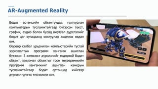 AR-Augmented Reality
Бодит ертөнцийн объектуудад тулгуурлан
компьютерын тусламжтайгаар бүтээсэн текст,
график, аудио болон бусад виртуал дүрслэлийг
бодит цаг хугацаанд хослуулан ашиглах явдал
юм.
Өөрөөр хэлбэл урьдчилан компьютерийн тусгай
зориулалтын программ хангамж ашиглан
бүтээсэн 3 хэмжээст дүрслэлийг тодорхой бодит
объект, хэвлэмэл объектыг тоон төхөөрөмжийн
программ хангамжийг ашиглан камерын
тусламжтайгаар бодит ертөнцөд хийсвэр
дүрслэл үүсгэх технологи юм.
 