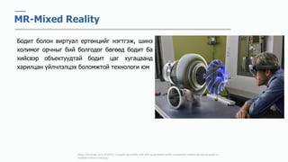 https://9to5mac.com/2018/01/12/apple-reportedly-met-with-augmented-reality-component-makers-at-ces-as-apple-ar-
headset-rumors-continue/
MR-Mixed Reality
Бодит болон виртуал ертөнцийг нэгтгэж, шинэ
холимог орчныг бий болгодог бөгөөд бодит ба
хийсвэр объектуудтай бодит цаг хугацаанд
харилцан үйлчлэлцэх боломжтой технологи юм
 