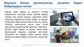 https://9to5mac.com/2018/01/12/apple-reportedly-met-with-augmented-reality-component-makers-at-ces-as-apple-ar-
headset-rumors-continue/
Виртуал болон өргөжүүлсэн, холимог бодит
байдлуудын ялгаа
Виртуал бодит байдал нь хэрэглэгч толгойд
суурилуулсан дэлгэцээр (Head mounted display)
хийсвэр тоон орчинд туршилт, судалгааны ажлыг
гүйцэтгэнэ. Өргөжүүлсэн бодит байдал нь виртуал
объектуудыг бодит орчинд ухаалаг гар утас, таблет,
толгойнд суурилуулсан дэлгэц эсвэл тусгай
зориулалтын нүдний шилээр туршилтыг гүйцэтгэнэ.
Холимог бодит байдал нь виртуал болон бодит
объектуудтай харьцаж, харилцан үйлчлэлцэх
боломжтой юм. Өөрөөр хэлбэл виртуал болон
өргөжүүлсэн бодит байдлыг хослуулсан технологийг
хэлнэ
 
