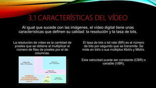 3.1 CARACTERÍSTICAS DEL VÍDEO
Al igual que sucede con las imágenes, el vídeo digital tiene unas
características que definen su calidad: la resolución y la tasa de bits.
La resolución de vídeo es la cantidad de
píxeles que se obtiene al multiplicar el
número de filas de píxeles por el de
columnas.
El tasa de bits o bit rate (BR) es el número
de bits por segundo que se transmite. Se
mide en bit/s o sus múltiplos Kbit/s y Mbit/s.
Esta velocidad puede ser constante (CBR) o
variable (VBR).
 