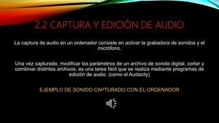 2.2 CAPTURA Y EDICIÓN DE AUDIO
La captura de audio en un ordenador consiste en activar la grabadora de sonidos y el
micrófono.
Una vez capturado, modificar los parámetros de un archivo de sonido digital, cortar y
combinar distintos archivos, es una tarea fácil que se realiza mediante programas de
edición de audio. (como el Audacity)
EJEMPLO DE SONIDO CAPTURADO CON EL ORDENADOR
 
