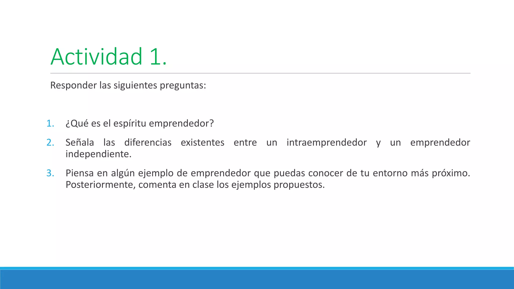 Actividad 1.
Responder las siguientes preguntas:
1. ¿Qué es el espíritu emprendedor?
2. Señala las diferencias existentes entre un intraemprendedor y un emprendedor
independiente.
3. Piensa en algún ejemplo de emprendedor que puedas conocer de tu entorno más próximo.
Posteriormente, comenta en clase los ejemplos propuestos.
 