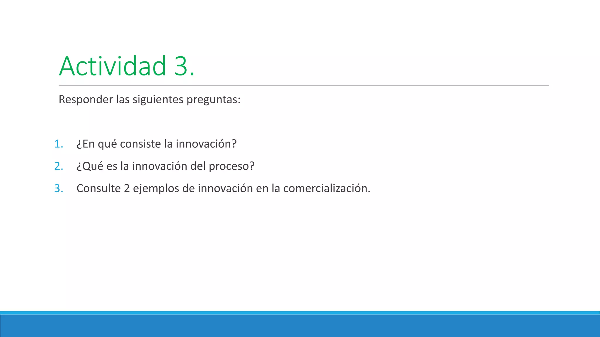 Actividad 3.
Responder las siguientes preguntas:
1. ¿En qué consiste la innovación?
2. ¿Qué es la innovación del proceso?
3. Consulte 2 ejemplos de innovación en la comercialización.
 