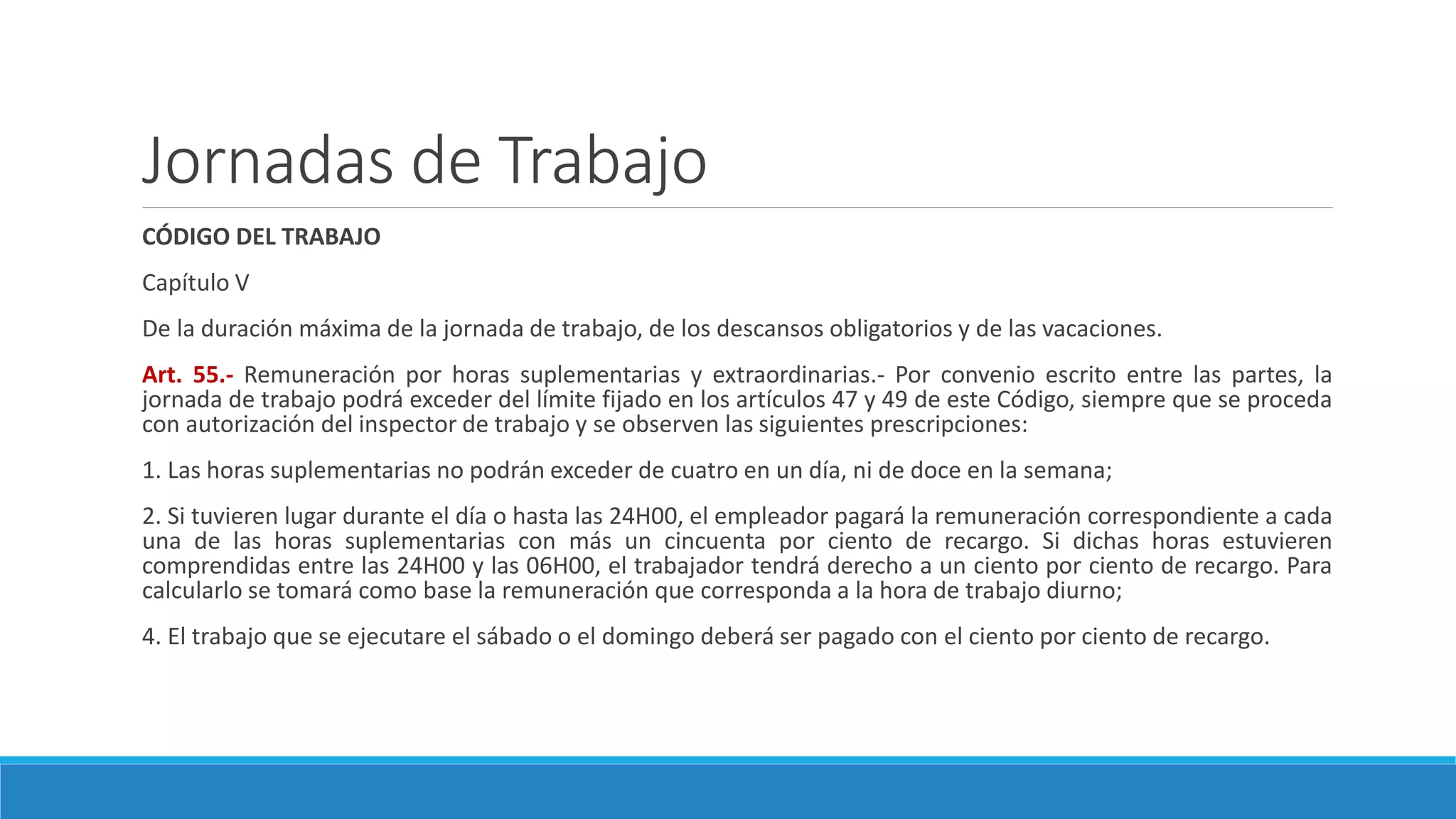 Jornadas de Trabajo
CÓDIGO DEL TRABAJO
Capítulo V
De la duración máxima de la jornada de trabajo, de los descansos obligatorios y de las vacaciones.
Art. 55.- Remuneración por horas suplementarias y extraordinarias.- Por convenio escrito entre las partes, la
jornada de trabajo podrá exceder del límite fijado en los artículos 47 y 49 de este Código, siempre que se proceda
con autorización del inspector de trabajo y se observen las siguientes prescripciones:
1. Las horas suplementarias no podrán exceder de cuatro en un día, ni de doce en la semana;
2. Si tuvieren lugar durante el día o hasta las 24H00, el empleador pagará la remuneración correspondiente a cada
una de las horas suplementarias con más un cincuenta por ciento de recargo. Si dichas horas estuvieren
comprendidas entre las 24H00 y las 06H00, el trabajador tendrá derecho a un ciento por ciento de recargo. Para
calcularlo se tomará como base la remuneración que corresponda a la hora de trabajo diurno;
4. El trabajo que se ejecutare el sábado o el domingo deberá ser pagado con el ciento por ciento de recargo.
 
