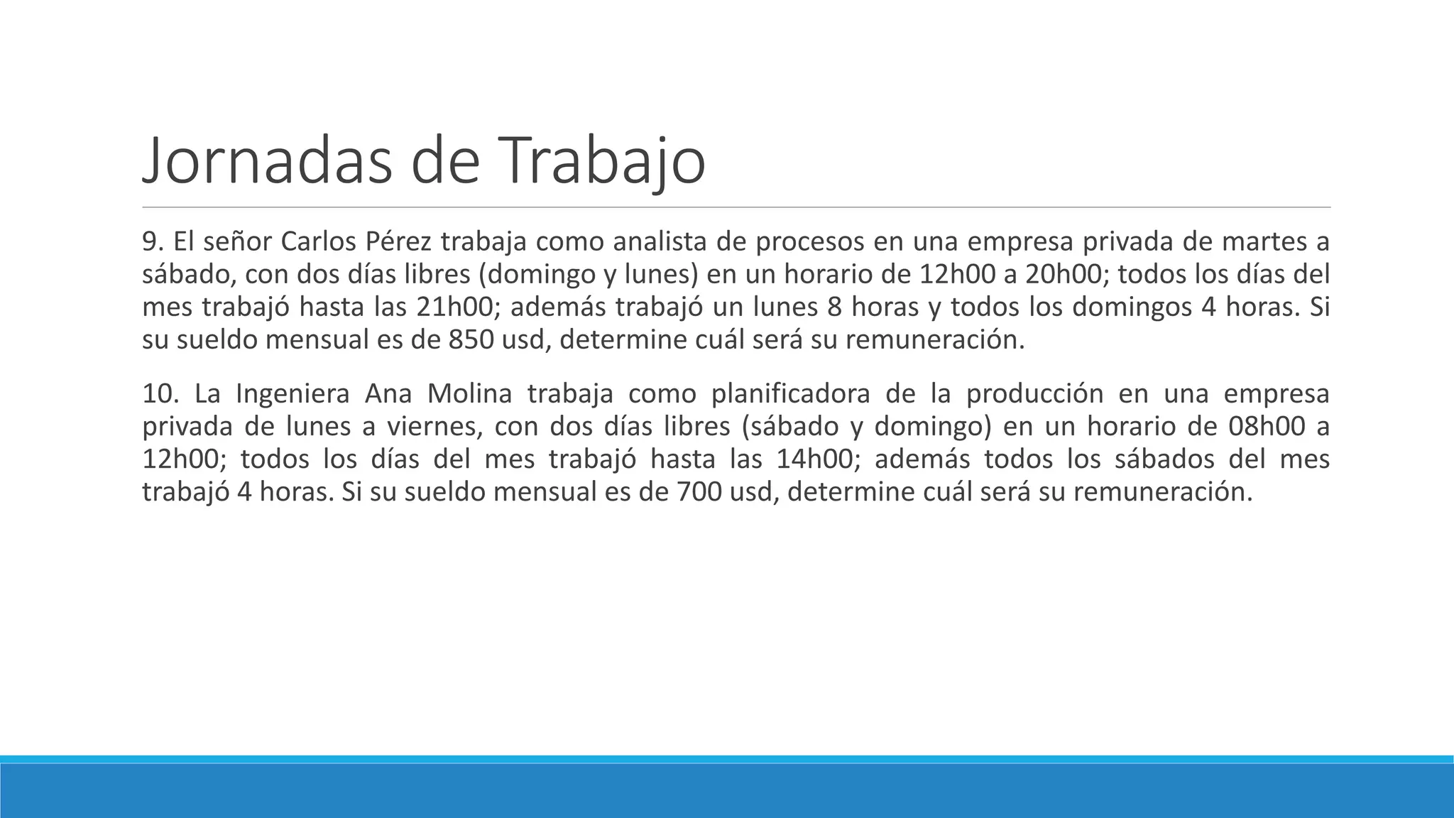 Jornadas de Trabajo
9. El señor Carlos Pérez trabaja como analista de procesos en una empresa privada de martes a
sábado, con dos días libres (domingo y lunes) en un horario de 12h00 a 20h00; todos los días del
mes trabajó hasta las 21h00; además trabajó un lunes 8 horas y todos los domingos 4 horas. Si
su sueldo mensual es de 850 usd, determine cuál será su remuneración.
10. La Ingeniera Ana Molina trabaja como planificadora de la producción en una empresa
privada de lunes a viernes, con dos días libres (sábado y domingo) en un horario de 08h00 a
12h00; todos los días del mes trabajó hasta las 14h00; además todos los sábados del mes
trabajó 4 horas. Si su sueldo mensual es de 700 usd, determine cuál será su remuneración.
 