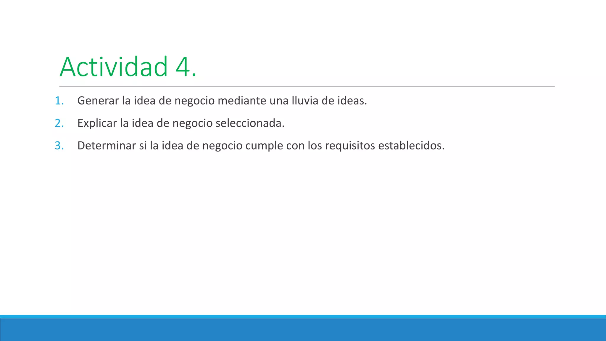 Actividad 4.
1. Generar la idea de negocio mediante una lluvia de ideas.
2. Explicar la idea de negocio seleccionada.
3. Determinar si la idea de negocio cumple con los requisitos establecidos.
 