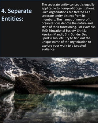 The separate entity concept is equally
applicable to non-profit organizations.
Such organizations are treated as a
separate entity distinct from its
members. The names of non-profit
organizations denote the nature and
style of their functioning. For example,
JMD Educational Society, Shri Sai
Keertan Mandli, Shri Sunder Dev
Sports Club, etc. Try to find out the
unique name of the organization to
explore your work to a targeted
audience.
4. Separate
Entities:
 