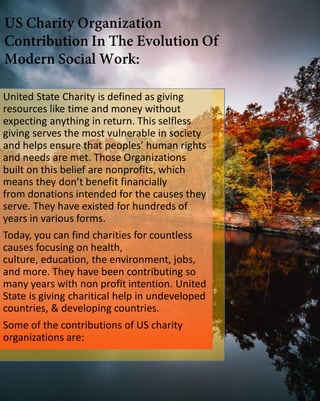 United State Charity is defined as giving
resources like time and money without
expecting anything in return. This selfless
giving serves the most vulnerable in society
and helps ensure that peoples’ human rights
and needs are met. Those Organizations
built on this belief are nonprofits, which
means they don’t benefit financially
from donations intended for the causes they
serve. They have existed for hundreds of
years in various forms.
Today, you can find charities for countless
causes focusing on health,
culture, education, the environment, jobs,
and more. They have been contributing so
many years with non profit intention. United
State is giving charitical help in undeveloped
countries, & developing countries.
Some of the contributions of US charity
organizations are:
 