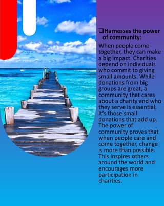 Harnesses the power
of community:
When people come
together, they can make
a big impact. Charities
depend on individuals
who commit to giving
small amounts. While
donations from big
groups are great, a
community that cares
about a charity and who
they serve is essential.
It’s those small
donations that add up.
The power of
community proves that
when people care and
come together, change
is more than possible.
This inspires others
around the world and
encourages more
participation in
charities.
 