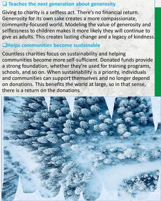 Teaches the next generation about generosity
Giving to charity is a selfless act. There’s no financial return.
Generosity for its own sake creates a more compassionate,
community-focused world. Modeling the value of generosity and
selflessness to children makes it more likely they will continue to
give as adults. This creates lasting change and a legacy of kindness.
Helps communities become sustainable
Countless charities focus on sustainability and helping
communities become more self-sufficient. Donated funds provide
a strong foundation, whether they’re used for training programs,
schools, and so on. When sustainability is a priority, individuals
and communities can support themselves and no longer depend
on donations. This benefits the world at large, so in that sense,
there is a return on the donations
 