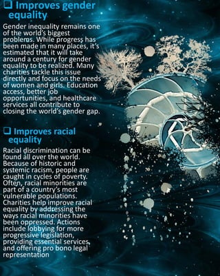  Improves gender
equality
Gender inequality remains one
of the world’s biggest
problems. While progress has
been made in many places, it’s
estimated that it will take
around a century for gender
equality to be realized. Many
charities tackle this issue
directly and focus on the needs
of women and girls. Education
access, better job
opportunities, and healthcare
services all contribute to
closing the world’s gender gap.
 Improves racial
equality
Racial discrimination can be
found all over the world.
Because of historic and
systemic racism, people are
caught in cycles of poverty.
Often, racial minorities are
part of a country’s most
vulnerable populations.
Charities help improve racial
equality by addressing the
ways racial minorities have
been oppressed. Actions
include lobbying for more
progressive legislation,
providing essential services,
and offering pro bono legal
representation
 