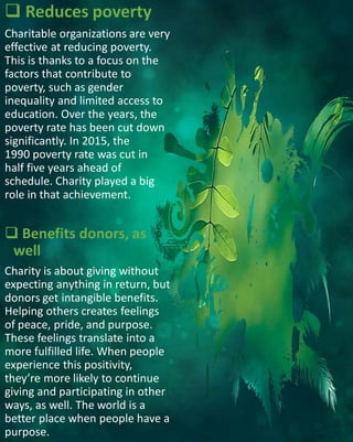  Reduces poverty
Charitable organizations are very
effective at reducing poverty.
This is thanks to a focus on the
factors that contribute to
poverty, such as gender
inequality and limited access to
education. Over the years, the
poverty rate has been cut down
significantly. In 2015, the
1990 poverty rate was cut in
half five years ahead of
schedule. Charity played a big
role in that achievement.
 Benefits donors, as
well
Charity is about giving without
expecting anything in return, but
donors get intangible benefits.
Helping others creates feelings
of peace, pride, and purpose.
These feelings translate into a
more fulfilled life. When people
experience this positivity,
they’re more likely to continue
giving and participating in other
ways, as well. The world is a
better place when people have a
purpose.
 