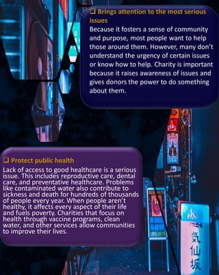  Protect public health
Lack of access to good healthcare is a serious
issue. This includes reproductive care, dental
care, and preventative healthcare. Problems
like contaminated water also contribute to
sickness and death for hundreds of thousands
of people every year. When people aren’t
healthy, it affects every aspect of their life
and fuels poverty. Charities that focus on
health through vaccine programs, clean
water, and other services allow communities
to improve their lives.
 Brings attention to the most serious
issues
Because it fosters a sense of community
and purpose, most people want to help
those around them. However, many don’t
understand the urgency of certain issues
or know how to help. Charity is important
because it raises awareness of issues and
gives donors the power to do something
about them.
 