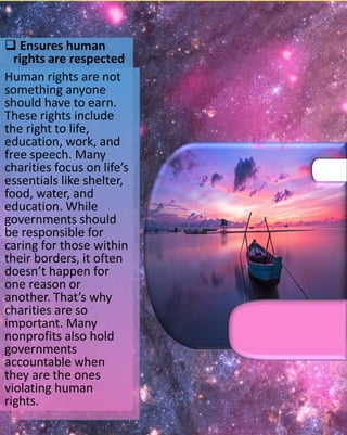  Ensures human
rights are respected
Human rights are not
something anyone
should have to earn.
These rights include
the right to life,
education, work, and
free speech. Many
charities focus on life’s
essentials like shelter,
food, water, and
education. While
governments should
be responsible for
caring for those within
their borders, it often
doesn’t happen for
one reason or
another. That’s why
charities are so
important. Many
nonprofits also hold
governments
accountable when
they are the ones
violating human
rights.
 