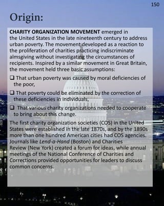 CHARITY ORGANIZATION MOVEMENT emerged in
the United States in the late nineteenth century to address
urban poverty. The movement developed as a reaction to
the proliferation of charities practicing indiscriminate
almsgiving without investigating the circumstances of
recipients. Inspired by a similar movement in Great Britain,
the movement held three basic assumptions:
 That urban poverty was caused by moral deficiencies of
the poor,
 That poverty could be eliminated by the correction of
these deficiencies in individuals,
 That various charity organizations needed to cooperate
to bring about this change.
The first charity organization societies (COS) in the United
States were established in the late 1870s, and by the 1890s
more than one hundred American cities had COS agencies.
Journals like Lend-a-Hand (Boston) and Charities
Review (New York) created a forum for ideas, while annual
meetings of the National Conference of Charities and
Corrections provided opportunities for leaders to discuss
common concerns.
150
 