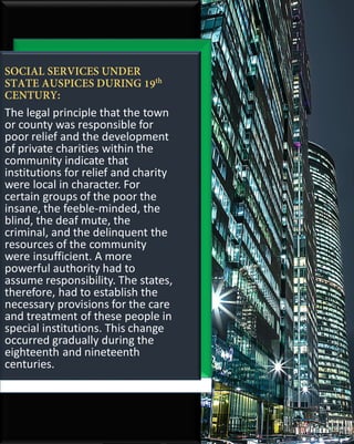 The legal principle that the town
or county was responsible for
poor relief and the development
of private charities within the
community indicate that
institutions for relief and charity
were local in character. For
certain groups of the poor the
insane, the feeble-minded, the
blind, the deaf mute, the
criminal, and the delinquent the
resources of the community
were insufficient. A more
powerful authority had to
assume responsibility. The states,
therefore, had to establish the
necessary provisions for the care
and treatment of these people in
special institutions. This change
occurred gradually during the
eighteenth and nineteenth
centuries.
 
