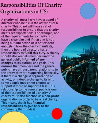 A charity will most likely have a board of
directors who help run the activities of a
charity. This board will have a set of
responsibilities to ensure that the charity
meets set expectations. For example, one
of the requirements for a charity is to
have a clear aim and if that aim is not
being put into action or is not evident
enough in how the charity manifests,
then the board of directors has a
responsibility to fulfill this duty. A charity
should also keep its members and the
general public informed of any
changes to its outlook and goals. This
ensures that members and the general
public have a transparent relationship to
the entity they are supporting financially.
If there is a change in organization or
activity, or indeed a change to its aim,
some people may either choose to
support it more or support it less. This
relationship to the general public is one
of the responsibilities of a charity. A
charity must also function as a non-profit
organization in order to be a real charity.
This means that it has financial
responsibilities to give back to the
community that funds it.
 