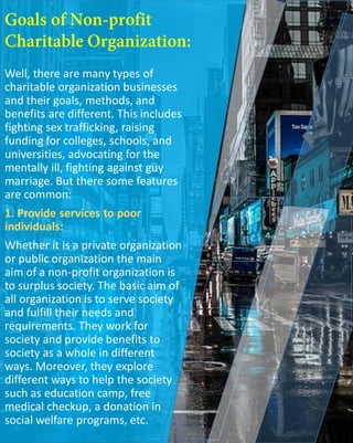 Well, there are many types of
charitable organization businesses
and their goals, methods, and
benefits are different. This includes
fighting sex trafficking, raising
funding for colleges, schools, and
universities, advocating for the
mentally ill, fighting against guy
marriage. But there some features
are common:
1. Provide services to poor
individuals:
Whether it is a private organization
or public organization the main
aim of a non-profit organization is
to surplus society. The basic aim of
all organization is to serve society
and fulfill their needs and
requirements. They work for
society and provide benefits to
society as a whole in different
ways. Moreover, they explore
different ways to help the society
such as education camp, free
medical checkup, a donation in
social welfare programs, etc.
 