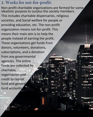 Non-profit charitable organizations are formed for some
idealistic purpose to surplus the society members.
This includes charitable dispensaries, religious
societies, and Social welfare for people or
providing education, etc. The non-profit
organization means not-for-profit. This
means their main aim is to help the
people instead of earning the profit.
These organizations get funds from
donors, volunteers, donations,
subscriptions, and a donation
from any governmental
agencies. The entire
funds are collected by
charitable
organization and
credit to capital
fund and general
fund accounts.
 