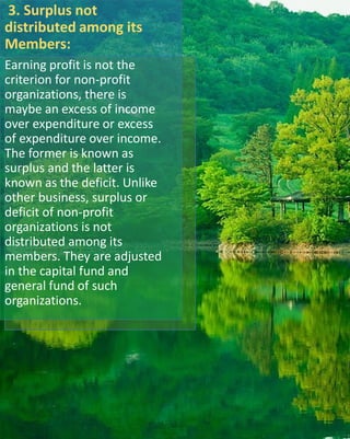 3. Surplus not
distributed among its
Members:
Earning profit is not the
criterion for non-profit
organizations, there is
maybe an excess of income
over expenditure or excess
of expenditure over income.
The former is known as
surplus and the latter is
known as the deficit. Unlike
other business, surplus or
deficit of non-profit
organizations is not
distributed among its
members. They are adjusted
in the capital fund and
general fund of such
organizations.
 