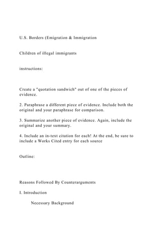 U.S. Borders (Emigration & Immigration
Children of illegal immigrants
instructions:
Create a "quotation sandwich" out of one of the pieces of
evidence.
2. Paraphrase a different piece of evidence. Include both the
original and your paraphrase for comparison.
3. Summarize another piece of evidence. Again, include the
original and your summary.
4. Include an in-text citation for each! At the end, be sure to
include a Works Cited entry for each source
Outline:
Reasons Followed By Counterarguments
I. Introduction
Necessary Background
 