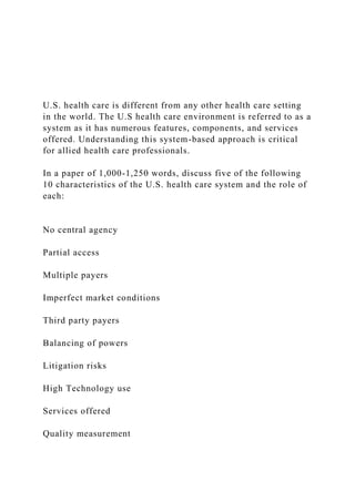 U.S. health care is different from any other health care setting
in the world. The U.S health care environment is referred to as a
system as it has numerous features, components, and services
offered. Understanding this system-based approach is critical
for allied health care professionals.
In a paper of 1,000-1,250 words, discuss five of the following
10 characteristics of the U.S. health care system and the role of
each:
No central agency
Partial access
Multiple payers
Imperfect market conditions
Third party payers
Balancing of powers
Litigation risks
High Technology use
Services offered
Quality measurement
 