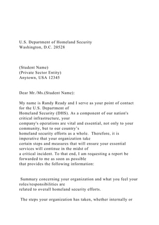 U.S. Department of Homeland Security
Washington, D.C. 20528
(Student Name)
(Private Sector Entity)
Anytown, USA 12345
Dear Mr./Ms.(Student Name):
My name is Randy Ready and I serve as your point of contact
for the U.S. Department of
Homeland Security (DHS). As a component of our nation's
critical infrastructure, your
company's operations are vital and essential, not only to your
community, but to our country’s
homeland security efforts as a whole. Therefore, it is
imperative that your organization take
certain steps and measures that will ensure your essential
services will continue in the midst of
a critical incident. To that end, I am requesting a report be
forwarded to me as soon as possible
that provides the following information:
Summary concerning your organization and what you feel your
roles/responsibilities are
related to overall homeland security efforts.
The steps your organization has taken, whether internally or
 