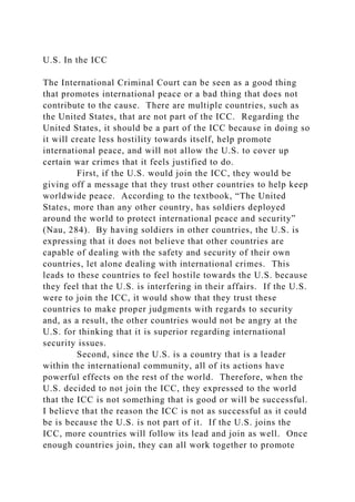 U.S. In the ICC
The International Criminal Court can be seen as a good thing
that promotes international peace or a bad thing that does not
contribute to the cause. There are multiple countries, such as
the United States, that are not part of the ICC. Regarding the
United States, it should be a part of the ICC because in doing so
it will create less hostility towards itself, help promote
international peace, and will not allow the U.S. to cover up
certain war crimes that it feels justified to do.
First, if the U.S. would join the ICC, they would be
giving off a message that they trust other countries to help keep
worldwide peace. According to the textbook, “The United
States, more than any other country, has soldiers deployed
around the world to protect international peace and security”
(Nau, 284). By having soldiers in other countries, the U.S. is
expressing that it does not believe that other countries are
capable of dealing with the safety and security of their own
countries, let alone dealing with international crimes. This
leads to these countries to feel hostile towards the U.S. because
they feel that the U.S. is interfering in their affairs. If the U.S.
were to join the ICC, it would show that they trust these
countries to make proper judgments with regards to security
and, as a result, the other countries would not be angry at the
U.S. for thinking that it is superior regarding international
security issues.
Second, since the U.S. is a country that is a leader
within the international community, all of its actions have
powerful effects on the rest of the world. Therefore, when the
U.S. decided to not join the ICC, they expressed to the world
that the ICC is not something that is good or will be successful.
I believe that the reason the ICC is not as successful as it could
be is because the U.S. is not part of it. If the U.S. joins the
ICC, more countries will follow its lead and join as well. Once
enough countries join, they can all work together to promote
 