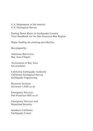 U.S. Department of the Interior
U.S. Geological Survey
Putting Down Roots in Earthquake Country
Your Handbook for the San Francisco Bay Region
Major funding for printing provided by:
Developed by:
American Red Cross,
Bay Area Chapter
Association of Bay Area
Governments
California Earthquake Authority
California Geological Survey
Earthquake Engineering
Research Institute
Governor’s Offi ce of
Emergency Services
San Francisco Offi ce of
Emergency Services and
Homeland Security
Southern California
Earthquake Center
 