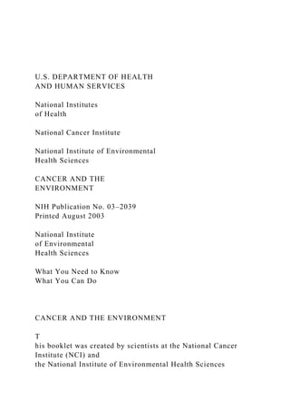 U.S. DEPARTMENT OF HEALTH
AND HUMAN SERVICES
National Institutes
of Health
National Cancer Institute
National Institute of Environmental
Health Sciences
CANCER AND THE
ENVIRONMENT
NIH Publication No. 03–2039
Printed August 2003
National Institute
of Environmental
Health Sciences
What You Need to Know
What You Can Do
CANCER AND THE ENVIRONMENT
T
his booklet was created by scientists at the National Cancer
Institute (NCI) and
the National Institute of Environmental Health Sciences
 