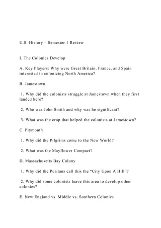 U.S. History – Semester 1 Review
I. The Colonies Develop
A. Key Players: Why were Great Britain, France, and Spain
interested in colonizing North America?
B. Jamestown
1. Why did the colonists struggle at Jamestown when they first
landed here?
2. Who was John Smith and why was he significant?
3. What was the crop that helped the colonists at Jamestown?
C. Plymouth
1. Why did the Pilgrims come to the New World?
2. What was the Mayflower Compact?
D. Massachusetts Bay Colony
1. Why did the Puritans call this the “City Upon A Hill”?
2. Why did some colonists leave this area to develop other
colonies?
E. New England vs. Middle vs. Southern Colonies
 