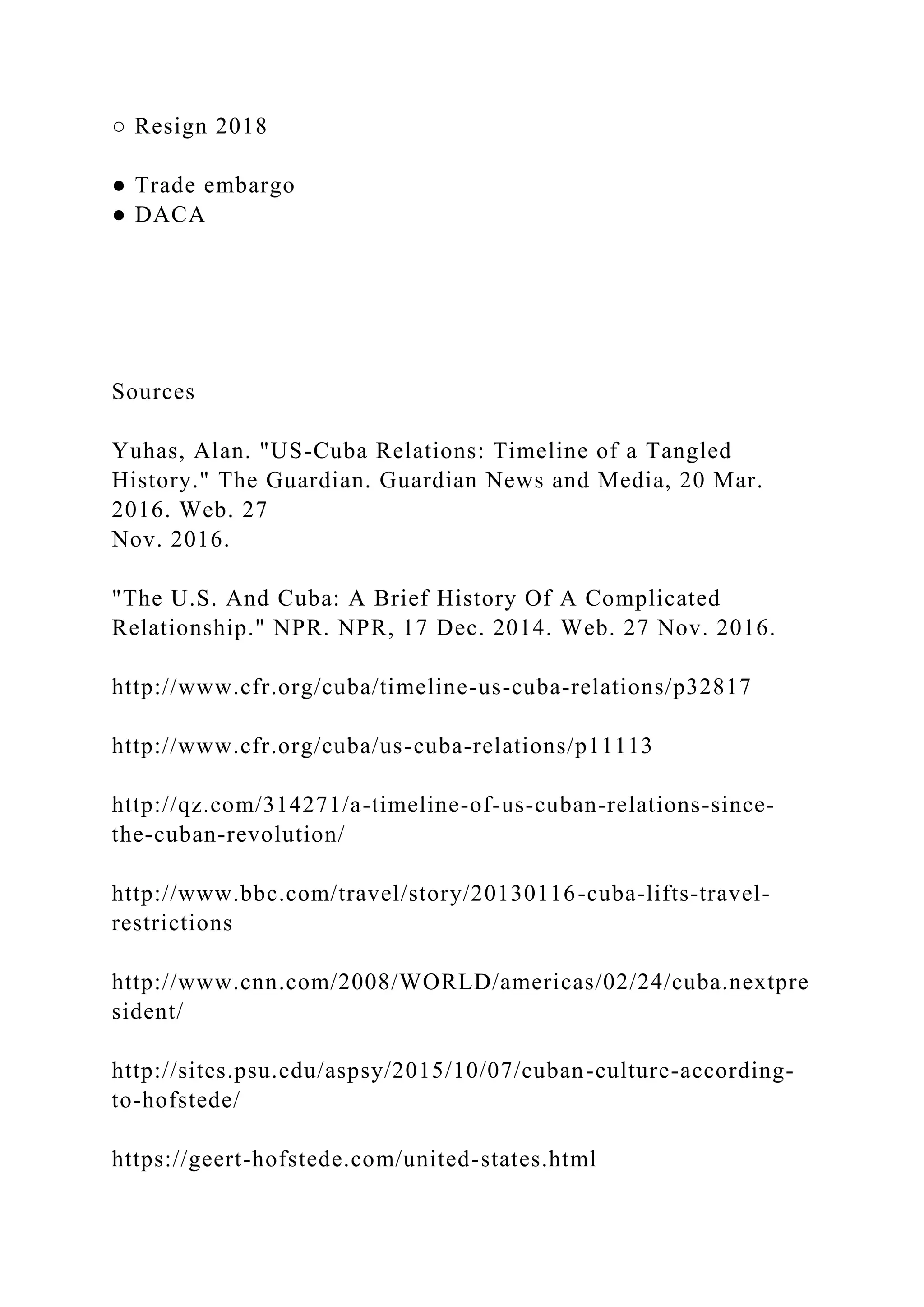 ○ Resign 2018
● Trade embargo
● DACA
Sources
Yuhas, Alan. "US-Cuba Relations: Timeline of a Tangled
History." The Guardian. Guardian News and Media, 20 Mar.
2016. Web. 27
Nov. 2016.
"The U.S. And Cuba: A Brief History Of A Complicated
Relationship." NPR. NPR, 17 Dec. 2014. Web. 27 Nov. 2016.
http://www.cfr.org/cuba/timeline-us-cuba-relations/p32817
http://www.cfr.org/cuba/us-cuba-relations/p11113
http://qz.com/314271/a-timeline-of-us-cuban-relations-since-
the-cuban-revolution/
http://www.bbc.com/travel/story/20130116-cuba-lifts-travel-
restrictions
http://www.cnn.com/2008/WORLD/americas/02/24/cuba.nextpre
sident/
http://sites.psu.edu/aspsy/2015/10/07/cuban-culture-according-
to-hofstede/
https://geert-hofstede.com/united-states.html
 