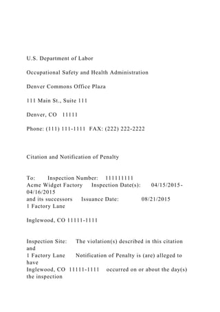 U.S. Department of Labor
Occupational Safety and Health Administration
Denver Commons Office Plaza
111 Main St., Suite 111
Denver, CO 11111
Phone: (111) 111-1111 FAX: (222) 222-2222
Citation and Notification of Penalty
To: Inspection Number: 111111111
Acme Widget Factory Inspection Date(s): 04/15/2015-
04/16/2015
and its successors Issuance Date: 08/21/2015
1 Factory Lane
Inglewood, CO 11111-1111
Inspection Site: The violation(s) described in this citation
and
1 Factory Lane Notification of Penalty is (are) alleged to
have
Inglewood, CO 11111-1111 occurred on or about the day(s)
the inspection
 
