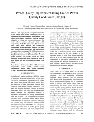 © April 2016 | IJIRT | Volume 2 Issue 11 | ISSN: 2349-6002
IJIRT 143376 INTERNATIONAL JOURNAL OF INNOVATIVE RESEARCH IN TECHNOLOGY 82
Power Quality Improvement Using Unified Power
Quality Conditioner (UPQC)
Shivansh Chasta, Shubham Teli, Mahendra Meena, Deepak Dewatwal
Electrical Engineering Department, Poornima college of Engineering, Jaipur (Rajasthan)
Abstract— This paper presents a comprehensive review
on the unified power quality conditioner (UPQC) to
enhance the electric power quality at distribution levels.
Unified power quality conditioners (UPQCs) allow the
mitigation of voltage and current disturbances that
could affect sensitive electrical loads while
compensating the load reactive power. The shunt and
series active filter performs the simultaneous
elimination of current and voltage problems. The power
fed is linked through common DC link and maintains
constant real power exchange. The DC link is connected
through the reactor. The real power supply is given by
the photovoltaic system for the compensation of power
quality problems. The reference current and voltage
generation for shunt and series converter is based on
phase locked loop and synchronous reference frame
theory.
Index Terms— Active power filter (APF), harmonic
compensation, power quality, reactive power
compensation, unified power quality conditioner
(UPQC), voltage sag and swell compensation.
I. INTRODUCTION
Unified power quality conditioners (UPQCs) consist
of combined series and shunt active power filters
(APFs) for simultaneous compensation of voltage
and current disturbances and reactive power. They
are applicable to power distribution systems, being
connected at the point of common coupling (PCC) of
loads that generate harmonic currents. In general,
poor power quality may result into increased power
losses, abnormal and undesirable behavior of
equipment, interference with nearby communication
lines, and so forth. The widespread use of power
electronic based systems has further put the burden
on power system by generating harmonics in voltages
and currents along with increased reactive current.
The term active power filter (APF) is a widely used
terminology in the area of electric power quality
improvement. The series APF must compensate the
source voltage disturbances, such as harmonics, dips
or over-voltages, which might deteriorate the
operation of the local load while the shunt APF
attenuates the undesirable load current components
(harmonic currents and the fundamental frequency
component which contributes to the reactive load
power). Moreover, the shunt APF must control the
dc-bus voltage in order to ensure the compensation
capability of the UPQC. These functionalities can be
carried out by applying diverse control strategies
which can operate in the time domain, in the
frequency domain or both. Time domain methods,
such as pq or dq based methods allow the fast
compensation of time-variant disturbances but make
more complex their selective compensation. In this
sense, frequency domain methods are more flexible
but their dynamical response is slower.
II.POWER QUALITY
Power Quality (PQ) related issues are of most
concern nowadays. The widespread use of electronic
equipment, such as information technology
equipment, power electronics such as adjustable
speed drives (ASD), programmable logic controllers
(PLC), energy-efficient lighting, led to a complete
change of electric loads nature. These loads are
simultaneously the major causers and the major
victims of power quality problems. Due to their non-
linearity, all these loads cause disturbances in the
voltage waveform. Along with technology advance,
the organization of the worldwide economy has
evolved towards globalization and the profit margins
of many activities tend to decrease. The increased
sensitivity of the vast majority of processes
(industrial, services and even residential) to PQ
problems turns the availability of electric power with
quality a crucial factor for competitiveness in every
activity sector. The most critical areas are the
continuous process industry and the information
 