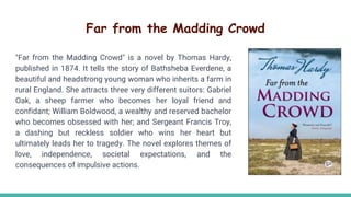 Far from the Madding Crowd
"Far from the Madding Crowd" is a novel by Thomas Hardy,
published in 1874. It tells the story of Bathsheba Everdene, a
beautiful and headstrong young woman who inherits a farm in
rural England. She attracts three very different suitors: Gabriel
Oak, a sheep farmer who becomes her loyal friend and
confidant; William Boldwood, a wealthy and reserved bachelor
who becomes obsessed with her; and Sergeant Francis Troy,
a dashing but reckless soldier who wins her heart but
ultimately leads her to tragedy. The novel explores themes of
love, independence, societal expectations, and the
consequences of impulsive actions.
 