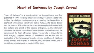 Heart of Darkness by Joseph Conrad
"Heart of Darkness" is a novella written by Joseph Conrad and first
published in 1899. The story follows the journey of Marlow, a sailor who
is hired by a Belgian trading company to travel up the Congo River in
search of a mysterious ivory trader named Kurtz. As he travels deeper
into the heart of Africa, Marlow becomes increasingly disillusioned with
the brutality and greed of the colonial enterprise, and he ultimately
discovers the horrific truth about Kurtz's descent into madness and the
darkness at the heart of human nature. The novella is known for its
vivid imagery, complex themes of imperialism and racism, and its
exploration of the human psyche under extreme conditions. It has been
widely studied and adapted in literature, film, and other media, and is
considered a masterpiece of modernist literature.
 