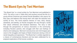 The Bluest Eyes by Toni Morrison
"The Bluest Eye" is a novel written by Toni Morrison and published in
1970. The story is set in 1940s Ohio and revolves around the life of a
young African American girl named Pecola Breedlove, who yearns for
blue eyes and believes that having them will make her beautiful and
worthy of love. The novel explores themes of race, class, beauty
standards, and identity, as Pecola navigates her way through a world
that values whiteness and devalues blackness. The story is told
through the perspectives of various characters in the community,
including Pecola's parents, who struggle with their own feelings of
shame and inadequacy. Morrison's lyrical prose and vivid imagery give
voice to the struggles and hopes of black Americans during a time of
racial inequality and oppression. "The Bluest Eye" is widely regarded as
a classic of contemporary literature and has been celebrated for its
poignant exploration of the human condition.
 