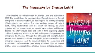 The Namesake by Jhumpa Lahiri
"The Namesake" is a novel written by Jhumpa Lahiri and published in
2003. The story follows the journey of Gogol Ganguli, the son of Bengali
immigrants to the United States, as he navigates his identity and sense
of belonging in two cultures. The novel explores themes of cultural
clash, family relationships, and the search for identity, as Gogol
grapples with his unique name, his parents' expectations, and his own
desires. The story moves back and forth in time, depicting Gogol's
childhood and young adulthood, as well as his parents' experiences as
immigrants to America. Through their struggles and triumphs, Lahiri
weaves a rich and emotional tale that speaks to the complexities of the
immigrant experience and the universal desire for connection and
acceptance. "The Namesake" was widely acclaimed upon its release
and has since been adapted into a feature film and a stage production.
 