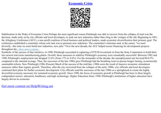 Economic Crisis
Stabilization in the Wake of Economic Crisis Perhaps the most significant reason Pittsburgh was able to recover from the collapse of steel was the
decision, made early on by city officials and local developers, to seek out new industries rather than cling to the vestiges of the old. Beginning in 1981,
the Allegheny Conference (ACC), a non–profit coalition of local business and political leaders, made economic diversification their primary goal. The
conference established a committee whose sole task was to promote new industries. The committee's chairman said, at the outset, "we must
diversify...this time we must build new industries, new jobs." Over the next decade, the ACC helped secure financing for development projects
throughout the...show more content...
Symbolic of the success of that initiative, in 1990, Pittsburgh succeeded in capturing a $370 M investment in from the Sony Corporation to build their
two newest television manufacturing plants. Overall, these measures to stabilize Pittsburgh's economy were remarkably successful. Between 1982 and
1990, Pittsburgh's employment rate dropped 12.6% (from 17% to 4.6%). For the remainder of the decade, the unemployment rate hovered В±0.5%
compared to the national average. Thus, the successes of the late 1980s gave Pittsburgh had the breathing room to pursue longer–lasting, economically
sustainable reform. New Pittsburgh (1986–Present) Much of the success of the mid/late–1980s were the result of massive economic stimulation
measures rather than organic growth. Therefore, after the city recovered from the collapse of the early 1980s, city officials and local developers
continued their plans for further economic development. City officials used the successes of the late 1980s as a springboard to create the highly
diversified economy necessary for sustained economic growth. Since 1990, the focus of economic growth in Pittsburgh has been in three largely
codependent sectors: education, healthcare, and high–technology. Higher Education Since 1990, Pittsburgh's institutions of higher education have
largely driven its economic
Get more content on HelpWriting.net
 