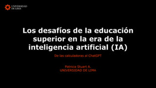 Los desafíos de la educación
superior en la era de la
inteligencia artificial (IA)
De las calculadoras al ChatGPT
Patricia Stuart A.
UNIVERSIDAD DE LIMA
 
