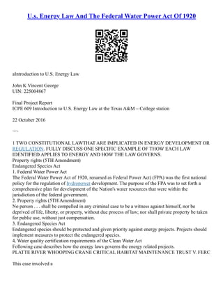 U.s. Energy Law And The Federal Water Power Act Of 1920
aIntroduction to U.S. Energy Law
John K Vincent George
UIN: 225004867
Final Project Report
ICPE 609 Introduction to U.S. Energy Law at the Texas A&M – College station
22 October 2016
¬¬
1 TWO CONSTITUTIONAL LAWTHAT ARE IMPLICATED IN ENERGY DEVELOPMENT OR
REGULATION. FULLY DISCUSS ONE SPECIFIC EXAMPLE OF THOW EACH LAW
IDENTIFIED APPLIES TO ENERGY AND HOW THE LAW GOVERNS.
Property rights (5TH Amendment)
Endangered Species Act
1. Federal Water Power Act
The Federal Water Power Act of 1920, renamed as Federal Power Act) (FPA) was the first national
policy for the regulation of hydropower development. The purpose of the FPA was to set forth a
comprehensive plan for development of the Nation's water resources that were within the
jurisdiction of the federal government.
2. Property rights (5TH Amendment)
No person . . . shall be compelled in any criminal case to be a witness against himself, nor be
deprived of life, liberty, or property, without due process of law; nor shall private property be taken
for public use, without just compensation.
3. Endangered Species Act
Endangered species should be protected and given priority against energy projects. Projects should
implement measures to protect the endangered species.
4. Water quality certification requirements of the Clean Water Act
Following case describes how the energy laws governs the energy related projects.
PLATTE RIVER WHOOPING CRANE CRITICAL HABITAT MAINTENANCE TRUST V. FERC
This case involved a
 